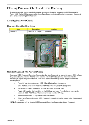 Page 157Chapter 2147
Clearing Password Check and BIOS Recovery
This section provide you the standard operating procedures of clearing password and BIOS recovery for 
Aspire 6530. Aspire 6530 provide one Hardware Open Gap on main board for clearing password check, and 
one Hotkey for enabling BIOS Recovery.
Clearing Password Check
Hardware Open Gap Description
Steps for Clearing BIOS Password Check
If users set BIOS Password (Supervisor Password and/or User Password) for a security reason, BIOS will ask 
the...