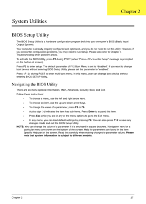 Page 37Chapter 227
System Utilities
BIOS Setup Utility
The BIOS Setup Utility is a hardware configuration program built into your computer’s BIOS (Basic Input/
Output System).
Your computer is already properly configured and optimized, and you do not need to run this utility. However, if 
you encounter configuration problems, you may need to run Setup. Please also refer to Chapter 4 
Troubleshooting when problem arises.
To activate the BIOS Utility, press F2 during POST (when “Press  to enter Setup” message is...