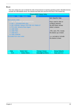 Page 43Chapter 233
Boot
This menu allows the user to decide the order of boot devices to load the operating system. Bootable devices 
includes the USB diskette drives, the onboard hard disk drive and the DVD drive in the module bay.
Information     Main     Sec urityBootExit
Item Specific Help
B oot priority  order:
    1: IDE 0: TOSHIBA  MK3252GSX-(S1)K ey s  us ed to view or
    2: IDE 1: S T9160310AS -(S2)c onfigure devic es :
    3: IDE CDROM: Optiarc  DVD RW  AD-7560S -(PUp and Down arrows
    4: PCI LAN:...