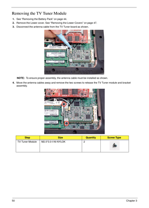 Page 6050Chapter 3
Removing the TV Tuner Module
1.See “Removing the Battery Pack” on page 44.
2.Remove the Lower cover. See “Removing the Lower Covers” on page 47.
3.Disconnect the antenna cable from the TV Tuner board as shown.
NOTE:  To ensure proper assembly, the antenna cable must be installed as shown.
4.Move the antenna cables away and remove the two screws to release the TV Tuner module and bracket 
assembly. 
 
StepSizeQuantityScrew Type
TV Tuner Module M2.0*3.0-I-NI-NYLOK 2 