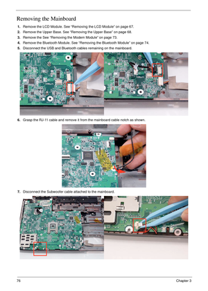 Page 8676Chapter 3
Removing the Mainboard
1.Remove the LCD Module. See “Removing the LCD Module” on page 67.
2.Remove the Upper Base. See “Removing the Upper Base” on page 68.
3.Remove the See “Removing the Modem Module” on page 73.
4.Remove the Bluetooth Module. See “Removing the Bluetooth Module” on page 74.
5.Disconnect the USB and Bluetooth cables remaining on the mainboard.
6.Grasp the RJ-11 cable and remove it from the mainboard cable notch as shown.
7.Disconnect the Subwoofer cable attached to the...