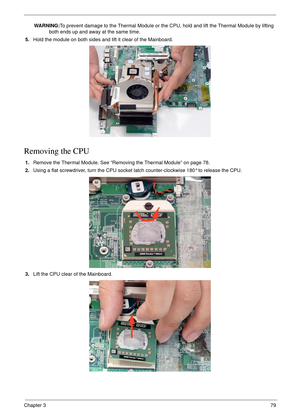 Page 89Chapter 379
WARNING:To prevent damage to the Thermal Module or the CPU, hold and lift the Thermal Module by lifting 
both ends up and away at the same time.
5.Hold the module on both sides and lift it clear of the Mainboard. 
Removing the CPU 
1.Remove the Thermal Module. See “Removing the Thermal Module” on page 78.
2.Using a flat screwdriver, turn the CPU socket latch counter-clockwise 180° to release the CPU.
3.Lift the CPU clear of the Mainboard. 