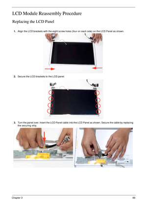 Page 99Chapter 389
LCD Module Reassembly Procedure
Replacing the LCD Panel
1.Align the LCD brackets with the eight screw holes (four on each side) on the LCD Panel as shown.
2.Secure the LCD brackets to the LCD panel.
3.Turn the panel over. Insert the LCD Panel cable into the LCD Panel as shown. Secure the cable by replacing 
the securing strip. 