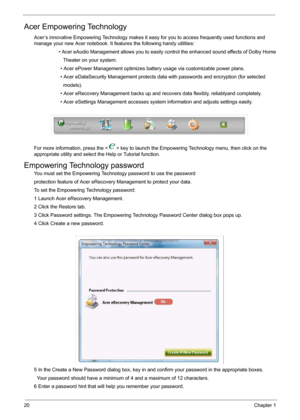 Page 2620Chapter 1
Acer Empowering Technology
Acer’s innovative Empowering Technology makes it easy for you to access frequently used functions and 
manage your new Acer notebook. It features the following handy utilities: 
                   • Acer eAudio Management allows you to easily control the enhanced sound effects of Dolby Home
                     Theater on your system.
                   • Acer ePower Management optimizes battery usage via customizable power plans.
                   • Acer...