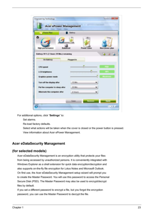 Page 29Chapter 123
For additional options, click “Settings” to:
        Set alarms.
        Re-load factory defaults.
        Select what actions will be taken when the cover is closed or the power button is pressed.
        View information about Acer ePower Management.
Acer eDataSecurity Management
(for selected models)
Acer eDataSecurity Management is an encryption utility that protects your files
from being accessed by unauthorized persons. It is conveniently integrated with
Windows Explorer as a shell...