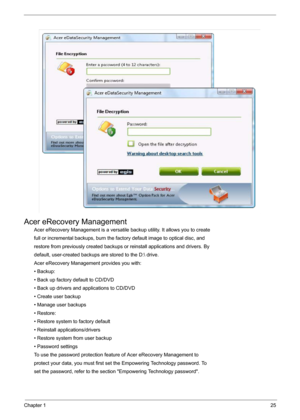 Page 31Chapter 125
Acer eRecovery Management
Acer eRecovery Management is a versatile backup utility. It allows you to create
full or incremental backups, burn the factory default image to optical disc, and
restore from previously created backups or reinstall applications and drivers. By
default, user-created backups are stored to the D: drive.
Acer eRecovery Management provides you with:
• Backup:
• Back up factory default to CD/DVD
• Back up drivers and applications to CD/DVD
• Create user backup
• Manage...