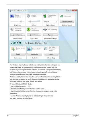 Page 3428Chapter 1
The Windows Mobility Center collects key mobile-related system settings in one
easy-to-find place, so you can quickly configure your Acer system to fit the
situation as you change locations, networks or activities. Settings include display
brightness, volume, power plan, wireless networking on/off, external display
settings, synchronization status and presentation settings.
Windows Mobility Center also includes Acer-specific settings like sharing folders
overview/sharing service on or off,...