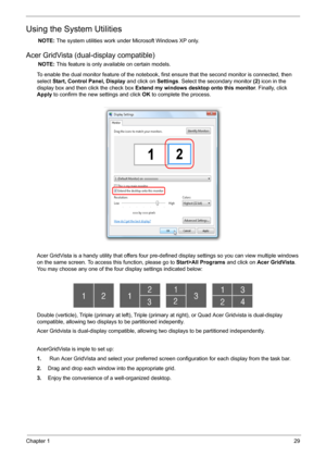 Page 35Chapter 129
Using the System Utilities
NOTE: The system utilities work under Microsoft Windows XP only.
Acer GridVista (dual-display compatible)
NOTE: This feature is only available on certain models.
To enable the dual monitor feature of the notebook, first ensure that the second monitor is connected, then 
select Start, Control Panel, Display and click on Settings. Select the secondary monitor (2) icon in the 
display box and then click the check box Extend my windows desktop onto this monitor....