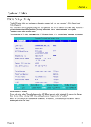 Page 47Chapter 247
BIOS Setup Utility
The BIOS Setup Utility is a hardware configuration program built into your computer’s BIOS (Basic Input/
Output System).
Your computer is already properly configured and optimized, and you do not need to run this utility. However, if 
you encounter configuration problems, you may need to run Setup.  Please also refer to Chapter 4 
Troubleshooting when problem arises.
To activate the BIOS Utility, press 
m during POST (when “Press  to enter Setup” message is prompted 
on the...
