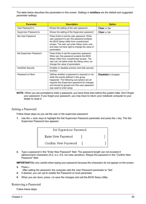 Page 55Chapter 255
The table below describes the parameters in this screen. Settings in boldface are the default and suggested 
parameter settings.
NOTE: When you are prompted to enter a password, you have three tries before the system halts. Don’t forget 
your password. If you forget your password, you may have to return your notebook computer to your 
dealer to reset it.
Setting a Password
Follow these steps as you set the user or the supervisor password:
1.Use the w andy keys to highlight the Set Supervisor...