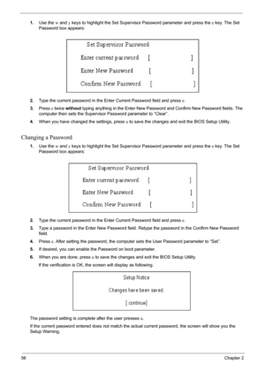 Page 5656Chapter 2
1.Use the w and y keys to highlight the Set Supervisor Password parameter and press the e key. The Set 
Password box appears:
2.Type the current password in the Enter Current Password field and press e.
3.Press e twice without typing anything in the Enter New Password and Confirm New Password fields. The 
computer then sets the Supervisor Password parameter to “Clear”.
4.When you have changed the settings, press u to save the changes and exit the BIOS Setup Utility.
Changing a Password
1.Use...