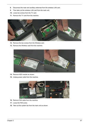 Page 69Chapter 367
8.Disconnect the main and auxiliary antennae from the wireless LAN card.
9.Then take out the wireless LAN card from the main unit. 
10.Loose two screws from the TV card.
11 .Remove the TV card from the machine.
12.Remove the two screws from the Wireless card.
13.Remove the Wireless card from the machine.
14.Remove HDD module as shown.
15.Unplug power cable from the machine. 
16.Remove FAN cable from the machine.
17.Loose the FAN screw.
18.Take out the system fan from the main unit as shown. 