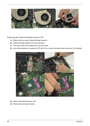 Page 7068Chapter 3
Removing the Thermal Modules and the CPU
19.Remove the two screws holding the finger heatsink.
20.Detach the finger heatsink from the main board.
21.Then take out the CPU heatsink from the main board.
22.Use a flat screwdriver to release the CPU lock (Turn counter clock-wise) then remove the CPU carefully.
23.Remove the Express dummy card.
24.Remove the card reader dummy. 