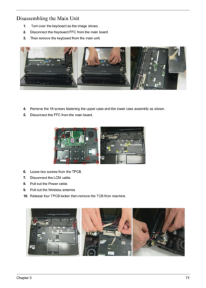 Page 73Chapter 371
Disassembling the Main Unit
1. Turn over the keyboard as the image shows.
2.Disconnect the Keyboard FFC from the main board
3.Then remove the keyboard from the main unit.
4.Remove the 18 screws fastening the upper case and the lower case assembly as shown.
5.Disconnect the FFC from the main board.
6.Loose two screws from the TPCB.
7.Disconnect the LCM cable.
8.Pull out the Power cable.
9.Pull out the Wireless antenna.
10.Release four TPCB locker then remove the TCB from machine. 