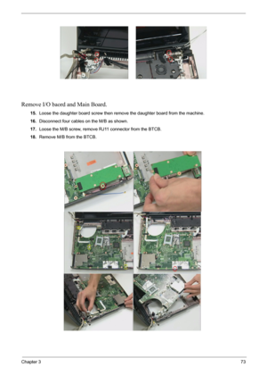 Page 75Chapter 373
Remove I/O baord and Main Board.
15.Loose the daughter board screw then remove the daughter board from the machine.
16.Disconnect four cables on the M/B as shown.
17.Loose the M/B screw, remove RJ11 connector from the BTCB.
18.Remove M/B from the BTCB. 