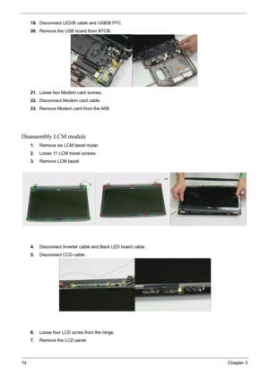 Page 7674Chapter 3
19.Disconnect LED/B cable and USB/B FFC.
20.Remove the USB board from BTCB..
21.Loose two Modem card screws.
22.Disconnect Modem card cable.
23.Remove Modem card from the M/B.
Disassembly LCM module
1.Remove six LCM bezel mylar.
2.Loose 11 LCM bezel screws.
3.Remove LCM bezel.
4.Disconnect Inverter cable and Back LED board cable.
5.Disconnect CCD cable..
6.Loose four LCD scrws from the hinge.
7.Remove the LCD panel. 