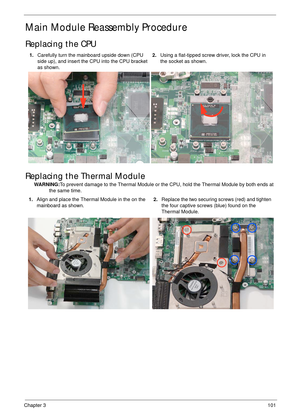 Page 111Chapter 3101
Main Module Reassembly Procedure
Replacing the CPU
Replacing the Thermal Module
WARNING:To prevent damage to the Thermal Module or the CPU, hold the Thermal Module by both ends at 
the same time. 1.Carefully turn the mainboard upside down (CPU 
side up), and insert the CPU into the CPU bracket 
as shown.2.Using a flat-tipped screw driver, lock the CPU in 
the socket as shown.
1.Align and place the Thermal Module in the on the 
mainboard as shown.2.Replace the two securing screws (red) and...