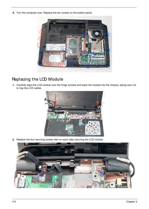 Page 12011 0Chapter 3
4.Turn the computer over. Replace the ten screws on the bottom panel.
Replacing the LCD Module
1.Carefully align the LCD module over the hinge sockets and lower the module into the chassis, taking care not 
to trap the LCD cables.
2.Replace the four securing screws (two on each side) securing the LCD module. 