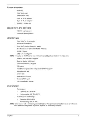 Page 13Chapter 13
Power subsystem
•ACPI 3.0
•71 W 4800 mAh*
•48.8 W 4400 mAh*
•3-pin 90 W AC adapter*
•3-pin 65 W AC adapter*
•ENERGY STAR® 4.0
Special keys and controls
•105/106-key keyboard
•Touchpad pointing device
I/O interface
•Acer EasyPort IV connector*
•ExpressCard™/54 slot
•Acer Bio-Protection fingerprint reader*
•5-in-1 card reader (SD/MMC/MS/MS PRO/xD)
•3 USB 2.0 ports
•USB 2.0 / eSATA port *
NOTE: If you plug an eSATA device you will have three USB ports available in the mean time.
•HDMI™ port with...