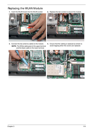 Page 129Chapter 311 9
Replacing the WLAN Module
1.Insert the WLAN board into the WLAN socket.2.Replace the two screws to secure the module.
3.Connect the two antenna cables to the module.
NOTE: The White cable goes to the upper terminal 
and the black cable to the lower terminal.4.Ensure that the cabling is replaced as shown to 
avoid trapping when the covers are replaced. 