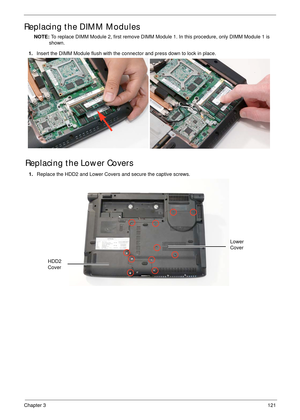 Page 131Chapter 3121
Replacing the DIMM Modules
NOTE: To replace DIMM Module 2, first remove DIMM Module 1. In this procedure, only DIMM Module 1 is 
shown. 
Replacing the Lower Covers
1.Insert the DIMM Module flush with the connector and press down to lock in place.
1.Replace the HDD2 and Lower Covers and secure the captive screws.
HDD2 
Cover
Lower 
Cover 