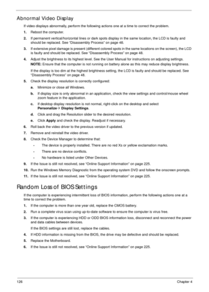 Page 136126Chapter 4
Abnormal Video Display
If video displays abnormally, perform the following actions one at a time to correct the problem.
1.Reboot the computer.
2.If permanent vertical/horizontal lines or dark spots display in the same location, the LCD is faulty and 
should be replaced. See “Disassembly Process” on page 48.
3.If extensive pixel damage is present (different colored spots in the same locations on the screen), the LCD 
is faulty and should be replaced. See “Disassembly Process” on page 48....