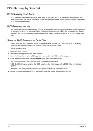 Page 160150Chapter 5
BIOS Recovery by Crisis Disk
BIOS Recovery Boot Block:
BIOS Recovery Boot Block is a special block of BIOS. It is used to boot up the system with minimum BIOS 
initialization. Users can enable this feature to restore the BIOS firmware to a successful one once the previous 
BIOS flashing process failed.
BIOS Recovery Hotkey:
The system provides a function hotkey: Fn+Esc, for enable BIOS Recovery process when system is powered 
on during BIOS POST. To use this function, it is strongly...