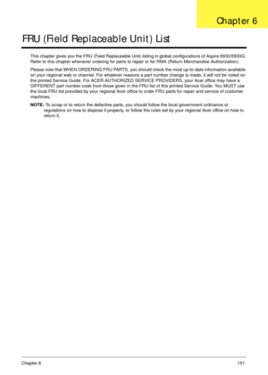 Page 161Chapter 6151
FRU (Field Replaceable Unit) List
This chapter gives you the FRU (Field Replaceable Unit) listing in global configurations of Aspire 6930/6930G. 
Refer to this chapter whenever ordering for parts to repair or for RMA (Return Merchandise Authorization).
Please note that WHEN ORDERING FRU PARTS, you should check the most up-to-date information available 
on your regional web or channel. For whatever reasons a part number change is made, it will not be noted on 
the printed Service Guide. For...
