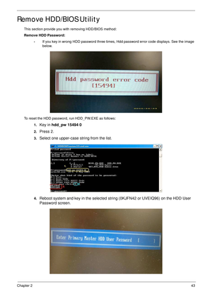 Page 53Chapter 243
Remove HDD/BIOS Utility
This section provide you with removing HDD/BIOS method:
Remove HDD Password:
•If you key in wrong HDD password three times, Hdd password error code displays. See the image 
below.
To reset the HDD password, run HDD_PW.EXE as follows:
1.
Key in hdd_pw 15494 0 
2.Press 2.
3.Select one upper-case string from the list.
4.Reboot system and key in the selected string (0KJFN42 or UVEIQ96) on the HDD User 
Password screen. 