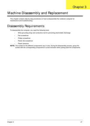 Page 57Chapter 347
Machine Disassembly and Replacement
This chapter contains step-by-step procedures on how to disassemble the notebook computer for 
maintenance and troubleshooting.
Disassembly Requirements
To disassemble the computer, you need the following tools:
•Wrist grounding strap and conductive mat for preventing electrostatic discharge
•Flat screwdriver
•Philips screwdriver
•Plastic flat screwdriver
•Plastic tweezers
NOTE: The screws for the different components vary in size. During the disassembly...