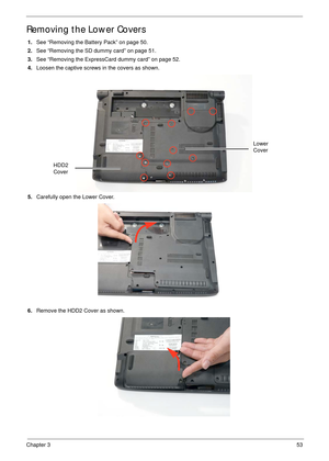 Page 63Chapter 353
Removing the Lower Covers
1.See “Removing the Battery Pack” on page 50.
2.See “Removing the SD dummy card” on page 51.
3.See “Removing the ExpressCard dummy card” on page 52.
4.Loosen the captive screws in the covers as shown.
   
5.Carefully open the Lower Cover. 
6.Remove the HDD2 Cover as shown. 
HDD2 
Cover
Lower 
Cover 