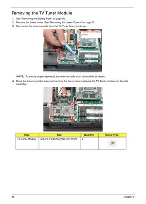 Page 6656Chapter 3
Removing the TV Tuner Module
1.See “Removing the Battery Pack” on page 50.
2.Remove the Lower cover. See “Removing the Lower Covers” on page 53.
3.Disconnect the antenna cable from the TV Tuner board as shown.
NOTE:  To ensure proper assembly, the antenna cable must be installed as shown.
4.Move the antenna cables away and remove the two screws to release the TV Tuner module and bracket 
assembly. 
 
StepSizeQuantityScrew Type
TV Tuner Module M2.0*3.0-I(BKAG)(NYLOK) IRON 2
Replace cabling as...