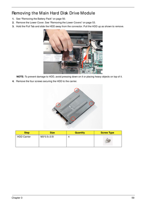 Page 69Chapter 359
Removing the Main Hard Disk Drive Module 
1.See “Removing the Battery Pack” on page 50.
2.Remove the Lower Cover. See “Removing the Lower Covers” on page 53.
3.Hold the Pull Tab and slide the HDD away from the connector. Pull the HDD up as shown to remove.
NOTE: To prevent damage to HDD, avoid pressing down on it or placing heavy objects on top of it. 
4.Remove the four screws securing the HDD to the carrier.
StepSizeQuantityScrew Type
HDD Carrier M3*0.5+3.5I 4 