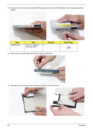 Page 7262Chapter 3
5.Remove the two screws securing the ODD bracket and remove the ODD bracket from the optical disk drive 
module.
 
6.Insert a pin in the eject hole of the ODD to eject the ODD tray.
7.Press down on the locking catch to release the ODD cover and remove.
 
StepSizeQuantityScrew Type
ODD Bracket M2.0*3.0-I (BKAG) 
(NYLOK) IRON2 