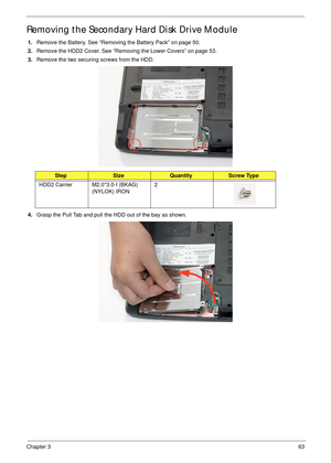 Page 73Chapter 363
Removing the Secondary Hard Disk Drive Module
1.Remove the Battery. See “Removing the Battery Pack” on page 50.
2.Remove the HDD2 Cover. See “Removing the Lower Covers” on page 53.
3.Remove the two securing screws from the HDD.
4.Grasp the Pull Tab and pull the HDD out of the bay as shown.
StepSizeQuantityScrew Type
HDD2 Carrier M2.0*3.0-I (BKAG) 
(NYLOK) IRON2 