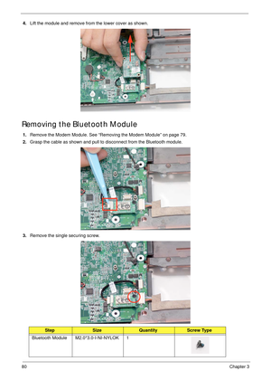 Page 9080Chapter 3
4.Lift the module and remove from the lower cover as shown.
Removing the Bluetooth Module
1.Remove the Modem Module. See “Removing the Modem Module” on page 79.
2.Grasp the cable as shown and pull to disconnect from the Bluetooth module.
3.Remove the single securing screw.
StepSizeQuantityScrew Type
Bluetooth Module M2.0*3.0-I-NI-NYLOK 1 