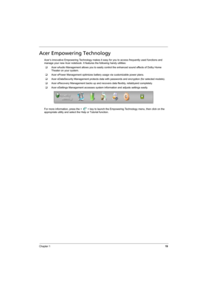 Page 27
Chapter 119
Acer Empowering Technology
Acer’s innovative Empowering Technology makes it easy for you to access frequently used functions and 
manage your new Acer notebook. It f eatures the following handy utilities: 
‰ Acer eAudio Management allows you to easily control the enhanced sound effects of Dolby Home 
Theater on your system.
‰ Acer ePower Management opt imizes battery usage via customizable power plans.
‰ Acer eDataSecurity Management prot ects data with passwords and encryption (for selected...