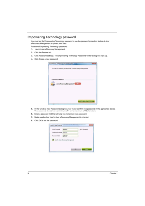 Page 28
20Chapter 1
Empowering Technology password
You must set the Empowering Technology password to use the password protection feature of Acer 
eRecovery Management to protect your data.
To set the Empowering Technology password:
1. Launch Acer eRecovery Management.
2. Click the Restore tab.
3. Click Password settings. The Empowering Technology Password Center dialog box pops up.
4. Click Create a new password.
5. In the Create a New Password dialog box, key in and confirm your password in the appropriate...
