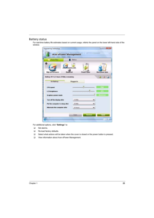 Page 31
Chapter 123
Battery status
For real-time battery life estimates based on current usage, referto the panel on the lower left-hand side of the 
window.
For additional options, click “ Settings” to:
‰ Set alarms.
‰ Re-load factory defaults.
‰ Select what actions will be taken when the cove r is closed or the power button is pressed.
‰ View information about Acer ePower Management. 
