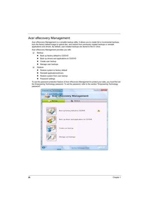 Page 34
26Chapter 1
Acer eRecovery Management
Acer eRecovery Management is a versatile backup utility. It allows you to create full or incremental backups, 
burn the factory default image to optical disc, and rest ore from previously created backups or reinstall 
applications and drivers. By default, user-c reated backups are stored to the D: drive.
Acer eRecovery Managem ent provides you with:
‰ Backup:
zBack up factory default to CD/DVD
z Back up drivers and applications to CD/DVD
z Create user backup
z...