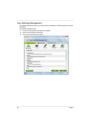 Page 36
28Chapter 1
Acer eSettings Management
Acer eSettings Management allows you to inspect hardware specifications, set BIOS passwords and modify 
boot options.
Acer eSettings Management also:
‰ Provides a simple graphical user interface for navigation.
‰ Prints and saves hardware specifications.
‰ Lets you set an asset  tag for your system. 