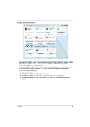 Page 37
Chapter 129
Windows Mobility Center
The Windows Mobility Center collects key mobile-related system settings in one easy-to-find place, so you can 
quickly configure your Acer system to fit the situation  as you change locations, networks or activities. Settings 
include display brightness, volume, power plan, wire less networking on/off, external display settings, 
synchronization status and presentation settings.
Windows Mobility Center also includes Acer-specific se ttings like sharing folders...