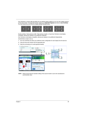 Page 39
Chapter 131
Acer GridVista is a handy utility that offers four pre-defined display settings so you can view multiple windows 
on the same screen. To access this function, please go to  Start>All Programs and click on Acer GridVista . 
You may choose any one of the four display settings indicated below:
Double (verticle), Triple (primary at left), Triple (pri mary at right), or Quad Acer Gridvista is dual-display 
compatible, allowing two displays to be partitioned indepently.
Acer Gridvista is...