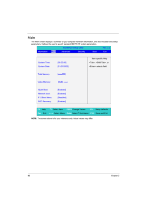 Page 50
42Chapter 2
Main
The Main screen displays a summary of your computer hardware information, and also includes basic setup 
parameters. It allows the user to specif y standard IBM PC AT system parameters.
NOTE:  The screen above is for your reference only. Actual values may differ.
InsydeH2O Setup Utility                    Rev. 3.0
Information     Main      Advanced        Security        Boot       Exit   
 
  Item specific Help 
System Time: [09:00:00] , , or 
System Date: [01/01/2003]  selects field...