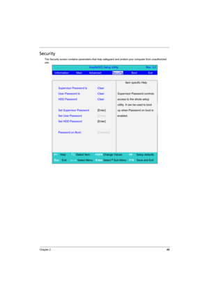 Page 53
Chapter 245
Security
The Security screen contains parameters that help safeguard and protect your computer from unauthorized 
use.
InsydeH2O Setup Utility                    Rev. 3.0
Information.     Main     Advanced         Security      Boot        Exit 
 
  Item specific Help 
Supervisor Password Is Clear 
User Password Is   Clear Supervisor Password controls 
HDD Password Clear access to the whole setup 
  utility. It can be used to boot 
Set Supervisor Password [Enter] up when Password on boot is...