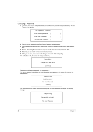 Page 56
48Chapter 2
Changing a Password
1.Use the  w and  y keys to highlight the Set Supervisor Password parameter and press the  e key. The Set 
Password box appears:
2. Type the current password in the Enter Current Password field and press  e.
3. Type a password in the Enter New Password field. Retype the password in the Confirm New Password 
field.
4. Press  e. After setting the password, the computer sets the User Password parameter to “Set”.
5. If desired, you can enable the Password on boot parameter....