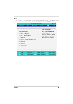 Page 57
Chapter 249
Boot
This menu allows the user to decide the order of boot devices to load the operating system. Bootable devices 
includes the distette drive in m odule bay, the onboard hard disk drive and the CD-ROM in module bay.
InsydeH2O Setup Utility                    Rev. 3.0
   Information     Main      Advanced      Security        Boot       Exit 
   
  Item specific Help 
Boot priority order:   
1. IDE 0: ST960821A 
2: IDE 1: MATSHITADVD 
3: USB FDD: 
4. Network Boot: Realtek Boot Agent 
5. USB...