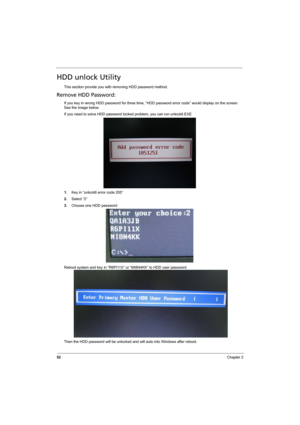 Page 60
52Chapter 2
HDD unlock Utility
This section provide you with removing HDD password method.
Remove HDD Password:
If you key in wrong HDD password for three time, “HDD password error code” would display on the screen. 
See the image below.
If you need to solve HDD password locked problem, you can run unlock6.EXE
1.Key in “unlock6 error code 205”
2. Select “2”
3. Choose one HDD password
Reboot system and key in “R6PI11X”  or “MI8N4KK” to HDD user password.
Then the HDD password will be unlocked and will...