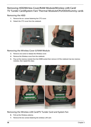 Page 66
58Chapter 3
Removing HDD/Wirless Cover/RAM Module/Wireless LAN Card/
TV Tunder Card/System Fan/ Thermal Module/CPU/ODD/Dummy cards
Removing the HDD
1. Remove the six  screws fastening the CTO cover.
2. Detach the CTO cover from the notebook.
Removing the Wireless Cover & RAM Module
3.Remove one screw to re lease the Wireless cover.
4. Remove the Wireless cover from the notebook.
5. Pop out the memory module from the DIMM socket  then remove it (If the notebook has two memory 
modules, then repeat this...