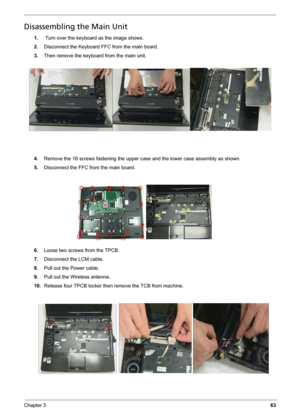 Page 71
Chapter 363
Disassembling the Main Unit
1. Turn over the keyboard as the image shows.
2. Disconnect the Keyboard FFC from the main board.
3. Then remove the keyboard from the main unit.
4. Remove the 18 screws fastening the upper ca se and the lower case assembly as shown.
5. Disconnect the FFC from the main board.
6. Loose two screws from the TPCB.
7. Disconnect the LCM cable.
8. Pull out the Power cable.
9. Pull out the Wireless antenna.
10. Release four TPCB locker then remove the TCB from machine. 